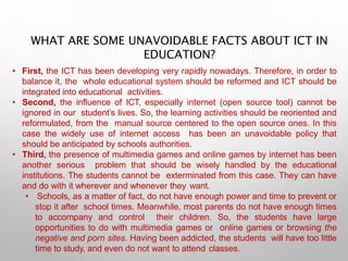 WHAT ARE SOME UNAVOIDABLE FACTS ABOUT ICT IN
EDUCATION?
• First, the ICT has been developing very rapidly nowadays. Therefore, in order to
balance it, the whole educational system should be reformed and ICT should be
integrated into educational activities.
• Second, the influence of ICT, especially internet (open source tool) cannot be
ignored in our student’s lives. So, the learning activities should be reoriented and
reformulated, from the manual source centered to the open source ones. In this
case the widely use of internet access has been an unavoidable policy that
should be anticipated by schools authorities.
• Third, the presence of multimedia games and online games by internet has been
another serious problem that should be wisely handled by the educational
institutions. The students cannot be exterminated from this case. They can have
and do with it wherever and whenever they want.
• Schools, as a matter of fact, do not have enough power and time to prevent or
stop it after school times. Meanwhile, most parents do not have enough times
to accompany and control their children. So, the students have large
opportunities to do with multimedia games or online games or browsing the
negative and porn sites. Having been addicted, the students will have too little
time to study, and even do not want to attend classes.
 