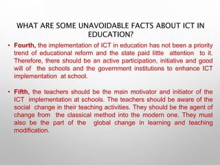WHAT ARE SOME UNAVOIDABLE FACTS ABOUT ICT IN
EDUCATION?
• Fourth, the implementation of ICT in education has not been a priority
trend of educational reform and the state paid little attention to it.
Therefore, there should be an active participation, initiative and good
will of the schools and the government institutions to enhance ICT
implementation at school.
• Fifth, the teachers should be the main motivator and initiator of the
ICT implementation at schools. The teachers should be aware of the
social change in their teaching activities. They should be the agent of
change from the classical method into the modern one. They must
also be the part of the global change in learning and teaching
modification.
 