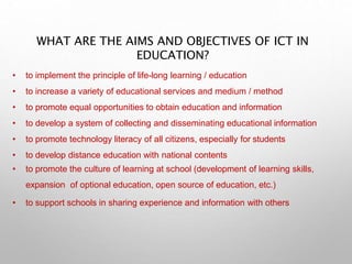 WHAT ARE THE AIMS AND OBJECTIVES OF ICT IN
EDUCATION?
• to implement the principle of life-long learning / education
• to increase a variety of educational services and medium / method
• to promote equal opportunities to obtain education and information
• to develop a system of collecting and disseminating educational information
• to promote technology literacy of all citizens, especially for students
• to develop distance education with national contents
• to promote the culture of learning at school (development of learning skills,
expansion of optional education, open source of education, etc.)
• to support schools in sharing experience and information with others
 