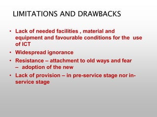 LIMITATIONS AND DRAWBACKS
• Lack of needed facilities , material and
equipment and favourable conditions for the use
of ICT
• Widespread ignorance
• Resistance – attachment to old ways and fear
– adoption of the new
• Lack of provision – in pre-service stage nor in-
service stage
 
