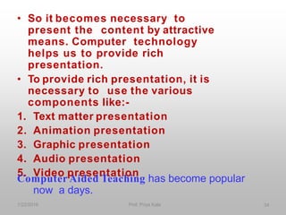 • So it becomes necessary to
present the content by attractive
means. Computer technology
helps us to provide rich
presentation.
• To provide rich presentation, it is
necessary to use the various
components like:-
1. Text matter presentation
2. Animation presentation
3. Graphic presentation
4. Audio presentation
5. Video presentation
Computer Aided Teaching has become popular
now a days.
1/22/2016 Prof. Priya Kale 34
 