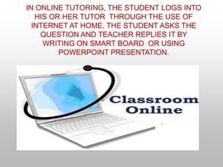 IN ONLINE TUTORING, THE STUDENT LOGS INTO
HIS OR HER TUTOR THROUGH THE USE OF
INTERNET AT HOME. THE STUDENT ASKS THE
QUESTION AND TEACHER REPLIES IT BY
WRITING ON SMART BOARD OR USING
POWERPOINT PRESENTATION.
 