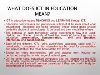 WHAT DOES ICT IN EDUCATION
MEAN?
• ICT in education means TEACHING and LEARNING through ICT.
• Education policymakers and planners must first of all be clear about what
educational outcomes are being targeted. These broad goals should
guide the choice of technologies to be used and their modalities of use.
• The potential of each technology varies according to how it is used.
Haddad and Draxler identify at least five levels of technology use in
education: presentation, demonstration, drill and practice,
interaction, and collaboration.
• Each of the different ICTs—print, audio/video cassettes, radio and TV
broadcasts, computers or the Internet—may be used for presentation
and demonstration, the most basic of the five levels.
• Except for video technologies, drill and practice may likewise be
performed using the whole range of technologies.
• On the other hand, networked computers and the Internet are the ICTs
that enable interactive and collaborative learning best; their full potential
as educational tools will remain unrealized if they are used merely for
presentation or demonstration.
 