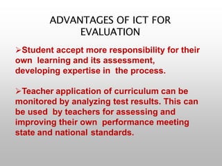 ADVANTAGES OF ICT FOR
EVALUATION
Student accept more responsibility for their
own learning and its assessment,
developing expertise in the process.
Teacher application of curriculum can be
monitored by analyzing test results. This can
be used by teachers for assessing and
improving their own performance meeting
state and national standards.
 