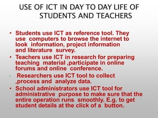 USE OF ICT IN DAY TO DAY LIFE OF
STUDENTS AND TEACHERS
• Students use ICT as reference tool. They
use computers to browse the internet to
look information, project information
and literature survey.
• Teachers use ICT in research for preparing
teaching material ,participate in online
forums and online conference.
• Researchers use ICT tool to collect
,process and analyze data.
• School administrators use ICT tool for
administrative purpose to make sure that the
entire operation runs smoothly. E.g. to get
student details at the click of a button.
 