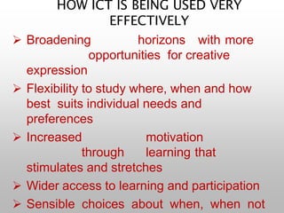 HOW ICT IS BEING USED VERY
EFFECTIVELY
 Broadening horizons with more
opportunities for creative
expression
 Flexibility to study where, when and how
best suits individual needs and
preferences
 Increased motivation
through learning that
stimulates and stretches
 Wider access to learning and participation
 Sensible choices about when, when not
 