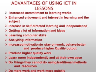 ADVANTAGES OF USING ICT IN
LESSONS
 Increased commitment to learning works
 Enhanced enjoyment and interest in learning and the
subject
 Increase in self-directed learning and independence
 Getting a lot of information and ideas
 Learning computer skills
 Analyzing information
 Increasedmotivationto stay on-work, behavebetter
and produce higher Quality output
 Produce higher quality work
 Learn more independently and at their own pace
 Do things they cannot do using traditional methods
and resources
 Do more work and work more quickly
 