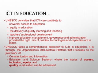 ICT IN EDUCATION…
• UNESCO considers that ICTs can contribute to
• universal access to education
• equity in education
• the delivery of quality learning and teaching
• teachers’ professional development
• improve education management, governance and administration
provided the right mix of policies, technologies and capacities are in
place.
• UNESCO takes a comprehensive approach to ICTs in education. It is
through the Organization’s Inter-sectoral Platform that it focuses on the
joint work of:
• Communication and Information
• Education and Science Sectors– where the issues of access,
inclusion, equity, and
quality in education can be addressed.
 