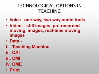TECHNOLOGICAL OPTIONS IN
TEACHING
• Voice - one-way, two-way audio tools
• Video – still images, pre-recorded
moving images, real-time moving
images
• Data -
i. Teaching Machine
ii. CAI
iii. CMI
iv. CME
• Print
 