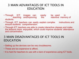 3 MAIN ADVANTAGES OF ICT TOOLS IN
EDUCATION
• Through ICT, images can easily be used in
teaching andimproving the retentive memory of
students.
• Through ICT, teachers can easily explain complex instructions and
ensure students’ comprehension.
• Through ICT, teachers are able to create interactive classes and make
the lessons more enjoyable, which could improve students’ attendance
and concentration.
3 MAIN DISADVANTAGES OF ICT TOOLS IN
EDUCATION
• Setting up the devices can be very troublesome.
• These are too expensive to afford.
• It is hard for teachers to use with a lack of experience using ICT tools.
 