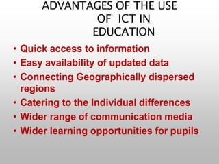 ADVANTAGES OF THE USE
OF ICT IN
EDUCATION
• Quick access to information
• Easy availability of updated data
• Connecting Geographically dispersed
regions
• Catering to the Individual differences
• Wider range of communication media
• Wider learning opportunities for pupils
 