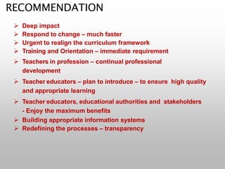 RECOMMENDATION
 Deep impact
 Respond to change – much faster
 Urgent to realign the curriculum framework
 Training and Orientation – immediate requirement
 Teachers in profession – continual professional
development
 Teacher educators – plan to introduce – to ensure high quality
and appropriate learning
 Teacher educators, educational authorities and stakeholders
- Enjoy the maximum benefits
 Building appropriate information systems
 Redefining the processes – transparency
 