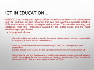 ICT IN EDUCATION…
• UNESCO - its country and regional offices as well as institutes ––in collaboration
with its partners, develop resources that can help countries elaborate effective
ICTs in education policies, strategies and activities. This includes ensuring that
strategies meet the challenges caused by the digital divide and the most
disadvantaged populations.
• Its program includes:
• Capacity building and policy advice for the use of technologies in education, particularly
in emerging domains such as mobile learning
• Ensuring that teachers have the skills necessary to use ICTs in all aspects of their
professional
practice through tools such as the ICT Competency Framework for Teachers (ICT CFT)
• Supporting the use and development of multilingual educational resources and software
which are available for use and re-use as a result of open licenses (open educational
resources – OER; free and open source software – FOSS)
 