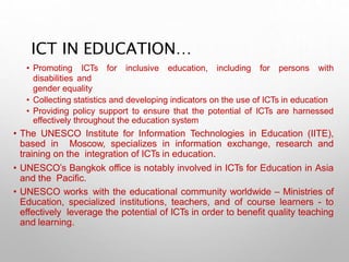 ICT IN EDUCATION…
• Promoting ICTs for inclusive education, including for persons with
disabilities and
gender equality
• Collecting statistics and developing indicators on the use of ICTs in education
• Providing policy support to ensure that the potential of ICTs are harnessed
effectively throughout the education system
• The UNESCO Institute for Information Technologies in Education (IITE),
based in Moscow, specializes in information exchange, research and
training on the integration of ICTs in education.
• UNESCO’s Bangkok office is notably involved in ICTs for Education in Asia
and the Pacific.
• UNESCO works with the educational community worldwide – Ministries of
Education, specialized institutions, teachers, and of course learners - to
effectively leverage the potential of ICTs in order to benefit quality teaching
and learning.
 