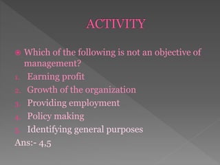 Which of the following is not an objective of
management?
1. Earning profit
2. Growth of the organization
3. Providing employment
4. Policy making
5. Identifying general purposes
Ans:- 4,5
 