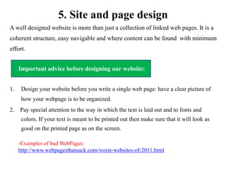 5. Site and page design
A well designed website is more than just a collection of linked web pages. It is a
coherent structure, easy navigable and where content can be found with minimum
effort.

     Important advice before designing our website:
     Important advice before designing our website:


1.    Design your website before you write a single web page: have a clear picture of
      how your webpage is to be organized.
2. Pay special attention to the way in which the text is laid out and to fonts and
      colors. If your text is meant to be printed out then make sure that it will look as
      good on the printed page as on the screen.

     -Examples of bad WebPages:
     http://www.webpagesthatsuck.com/worst-websites-of-2011.html
 