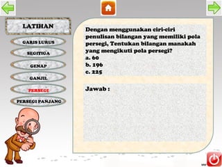 LATIHAN
                  Dengan menggunakan ciri-ciri
                  penulisan bilangan yang memiliki pola
 GARIS LURUS      persegi, Tentukan bilangan manakah
   SEGITIGA
                  yang mengikuti pola persegi?
                  a. 60
    GENAP         b. 196
                  c. 225
    GANJIL

   PERSEGI        Jawab :
PERSEGI PANJANG
 