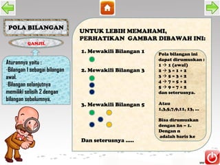 POLA BILANGAN
                               UNTUK LEBIH MEMAHAMI,
                               PERHATIKAN GAMBAR DIBAWAH INI:
          GANJIL
                               1. Mewakili Bilangan 1   Pola bilangan ini
                                                        dapat dirumuskan :
Aturannya yaitu :                                       1  1 (awal)
-Bilangan 1 sebagai bilangan   2. Mewakili Bilangan 3   23=1+2
awal.                                                   35=3+2
                                                        47=5+2
-Bilangan selanjutnya                                   59=7+2
memiliki selisih 2 dengan                               dan seterusnya.
bilangan sebelumnya.
                               3. Mewakili Bilangan 5   Atau
                                                        1,3,5,7,9,11, 13, ...

                                                        Bisa dirumuskan
                                                        dengan 2n – 1.
                                                        Dengan n
                                                        adalah baris ke
                               Dan seterusnya .....
 