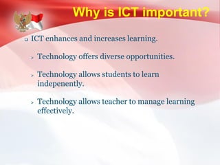 Why is ICT important?
 ICT enhances and increases learning.
 Technology offers diverse opportunities.
 Technology allows students to learn
indepenently.
 Technology allows teacher to manage learning
effectively.
 