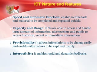 ICT Nature and features
 Speed and automatic function: enable routine task
and material to be completed and repeated quickly.
 Capacity and Range: ICTs are able to access and handle
large amount of information, give teachers and pupils to
access historical, recent or immediate information.
 Provisionality: it allows informations to be change easily
and enables alternatives to be explored readily.
 Interactivity: it enables rapid and dynamic feedbacks.
 