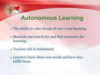 Autonomous Learning
 The ability to take charge of one’s own learning.
 Students can search for and find resources for
learning.
 Teacher role is minimized.
 Learners know their own needs and how they
fulfill them.
 