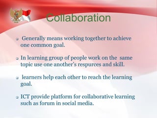 Collaboration
 Generally means working together to achieve
one common goal.
 In learning group of people work on the same
topic use one another’s respurces and skill.
 learners help each other to reach the learning
goal.
 ICT provide platform for collaborative learning
such as forum in social media.
 