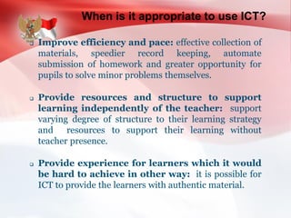 When is it appropriate to use ICT?
 Improve efficiency and pace: effective collection of
materials, speedier record keeping, automate
submission of homework and greater opportunity for
pupils to solve minor problems themselves.
 Provide resources and structure to support
learning independently of the teacher: support
varying degree of structure to their learning strategy
and resources to support their learning without
teacher presence.
 Provide experience for learners which it would
be hard to achieve in other way: it is possible for
ICT to provide the learners with authentic material.
 