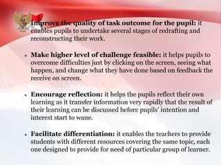  Improve the quality of task outcome for the pupil: it
enables pupils to undertake several stages of redrafting and
reconstructing their work.
 Make higher level of challenge feasible: it helps pupils to
overcome difficulties just by clicking on the screen, seeing what
happen, and change what they have done based on feedback the
receive on screen.
 Encourage reflection: it helps the pupils reflect their own
learning as it transfer information very rapidly that the result of
their learning can be discussed before pupils’ intention and
interest start to wane.
 Facilitate differentiation: it enables the teachers to provide
students with different resources covering the same topic, each
one designed to provide for need of particular group of learner.
 