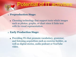 Potential of IT activities:
 Preproduction Stage:
Choosing technology that support texts which images
such as photos, graphs, or chart since it links text
with its visual representation.
 Early Production Stage:
Providing ITs that promote vocabulary, grammar,
and listening acquisition such as exercise builder, as
well as digital stories, audio podcast or YouTube
video.
 