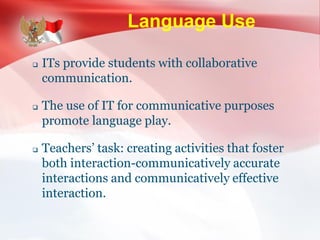 Language Use
 ITs provide students with collaborative
communication.
 The use of IT for communicative purposes
promote language play.
 Teachers’ task: creating activities that foster
both interaction-communicatively accurate
interactions and communicatively effective
interaction.
 