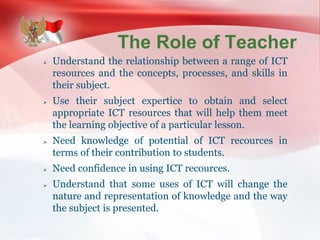 The Role of Teacher
 Understand the relationship between a range of ICT
resources and the concepts, processes, and skills in
their subject.
 Use their subject expertice to obtain and select
appropriate ICT resources that will help them meet
the learning objective of a particular lesson.
 Need knowledge of potential of ICT recources in
terms of their contribution to students.
 Need confidence in using ICT recources.
 Understand that some uses of ICT will change the
nature and representation of knowledge and the way
the subject is presented.
 