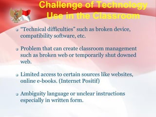 Challenge of Technology
Use in the Classroom
 “Technical difficulties” such as broken device,
compatibility software, etc.
 Problem that can create classroom management
such as broken web or temporarily shut downed
web.
 Limited access to certain sources like websites,
online e-books. (Internet Positif)
 Ambiguity language or unclear instructions
especially in written form.
 