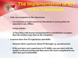 The Implementation of ICT
in the Classroom.
 Only one computer in the classroom:
 Use internet as main sources to download or access print out
material to use offline.
 Using website
 A Class blog with learner preparing their contribution on paper,
then the teacher type that on the computer.
 Learners have low IT experience and skills:
 Measure their experience about IT through e.g. questionnaire.
 If the are have zero experience in IT skills, you can start with the
simple word processing task then move the more complicated one
after they got comfortable.
 