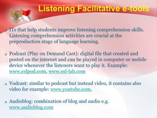 Listening Facilitative e-tools
 ITs that help students improve listening comprehension skills.
Listening comprehension activities are crucial at the
preproduction stage of language learning.
 Podcast (Play on Demand Cast): digital file that created and
posted on the internet and can be played in computer or mobile
device whenever the listeners want to play it. Example:
www.eslpod.com, www.esl-lab.com
 Vodcast: similar to podcast but instead video, it contains also
video for example: www.youtube.com,
 Audioblog: combination of blog and audio e.g.
www.audioblog.com
 