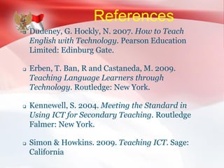 References
 Dudeney, G. Hockly, N. 2007. How to Teach
English with Technology. Pearson Education
Limited: Edinburg Gate.
 Erben, T. Ban, R and Castaneda, M. 2009.
Teaching Language Learners through
Technology. Routledge: New York.
 Kennewell, S. 2004. Meeting the Standard in
Using ICT for Secondary Teaching. Routledge
Falmer: New York.
 Simon & Howkins. 2009. Teaching ICT. Sage:
California
 