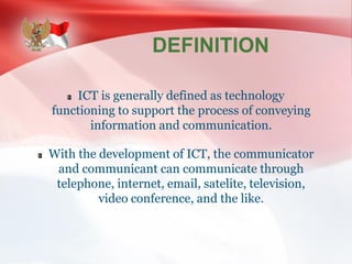 DEFINITION
ICT is generally defined as technology
functioning to support the process of conveying
information and communication.
With the development of ICT, the communicator
and communicant can communicate through
telephone, internet, email, satelite, television,
video conference, and the like.
 