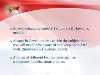 An ever-changing subject. (Simmons & Hawkins,
2009).
 Always be developments within the subject that
you will need to be aware of and keep up to date
with. (Simmons & Hawkins, 2009).
 A range of different technologies such as
computers, tablets, smartphones.
 