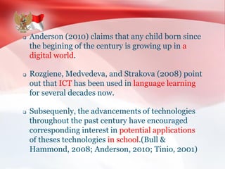  Anderson (2010) claims that any child born since
the begining of the century is growing up in a
digital world.
 Rozgiene, Medvedeva, and Strakova (2008) point
out that ICT has been used in language learning
for several decades now.
 Subsequenly, the advancements of technologies
throughout the past century have encouraged
corresponding interest in potential applications
of theses technologies in school.(Bull &
Hammond, 2008; Anderson, 2010; Tinio, 2001)
 