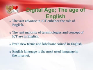 Digital Age; The age of
English
 The vast advance in ICT enhance the role of
English.
 The vast majority of terminologies and concept of
ICT are in English.
 Even new terms and labels are coined in English.
 English language is the most used language in
the internet.
 