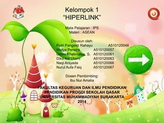 Kelompok 1
“HIPERLINK”
Mata Pelajaran : IPS
Materi : ASEAN
Disusun oleh:
Putri Pangesti Rahayu A510120048
Widya Perwira A510120057
Ummi Khalimatus, S. A510120061
Dika Adi Utami A510120063
Naqi Arsyada A510120066
Nurul Aufa Faiq A510120067
Dosen Pembimbing:
Ibu Nur Amalia
FAKULTAS KEGURUAN DAN ILMU PENDIDIKAN
PENDIDIKAN PROGDI SEKOLAH DASAR
UNIVERSITAS MUHAMMADIYAH SURAKARTA
2014
 