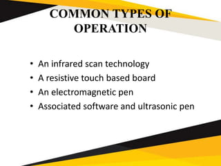 COMMON TYPES OF
OPERATION
• An infrared scan technology
• A resistive touch based board
• An electromagnetic pen
• Associated software and ultrasonic pen
 