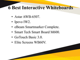 6 Best Interactive Whiteboards
• Astar AWB-6507.
• Ipevo IW2.
• eBeam Smartmarker Complete.
• Smart Tech Smart Board M600.
• GoTouch Basic 3.0.
• Elite Screens WB60V.
 