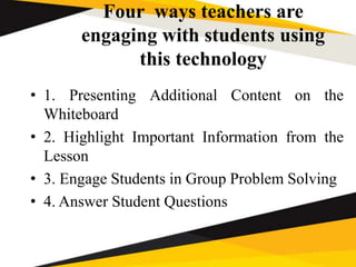 Four ways teachers are
engaging with students using
this technology
• 1. Presenting Additional Content on the
Whiteboard
• 2. Highlight Important Information from the
Lesson
• 3. Engage Students in Group Problem Solving
• 4. Answer Student Questions
 