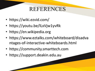 REFERENCES
• https://wiki.ezvid.com/
• https://youtu.be/lLxVjw1yvRk
• https://en.wikipedia.org
• https://www.eztalks.com/whiteboard/disadva
ntages-of-interactive-whiteboards.html
• https://community.smarttech.com
• https://support.deakin.edu.au
 