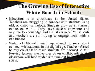 The Growing Use of Interactive
White Boards in Schools
• Education is at crossroads in the United States.
Teachers are struggling to connect with students using
old, outdated technology. Students grew up in a smart,
connected world. They have access anywhere and
anytime to knowledge and digital services. Yet schools
and teachers are still trying to engage them with a
chalkboard.
• Static chalkboards and paper-based lessons don’t
connect with students in the digital age. Teachers forced
to rely on chalk to reach students are doomed to fail.
Forcing lessons into lectures or on chalkboards in the
classroom will lead students to tune out before the class
starts.
 