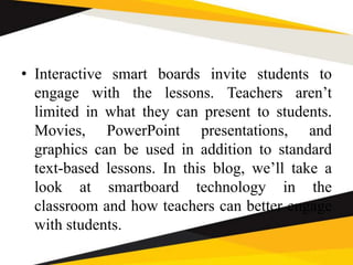 • Interactive smart boards invite students to
engage with the lessons. Teachers aren’t
limited in what they can present to students.
Movies, PowerPoint presentations, and
graphics can be used in addition to standard
text-based lessons. In this blog, we’ll take a
look at smartboard technology in the
classroom and how teachers can better engage
with students.
 