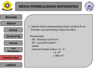 Beranda
Materi
konsep
Jaring-Jaring
Luas
Permukaan
Latihan
Volume
MEDIA PEMBELAJARAN MATEMATIKA
1. Sebuah kubus yang panjang setiap rusuknya 8 cm.
Tentukan luas permukaan kubus tersebut.
Penyelesaian
Dik : Panjang rusuk 8 cm
Dit : Luas permukaan?
Jawab :
Luas permukaan kubus = 6 . s²
= 6 . 8²
= 384 cm²
Contoh Soal
 