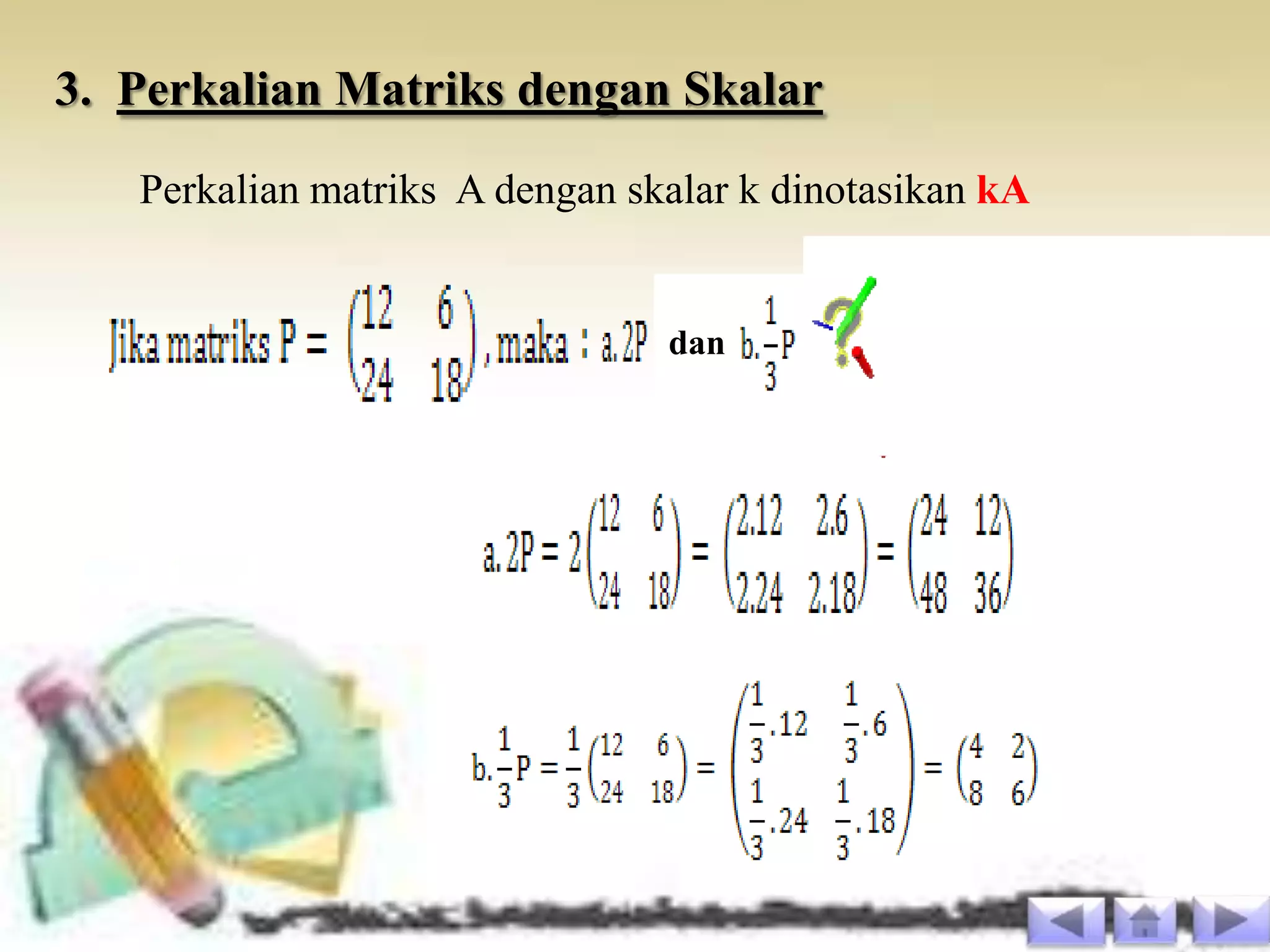 3. Perkalian Matriks dengan Skalar
   Perkalian matriks A dengan skalar k dinotasikan kA


                                dan
 