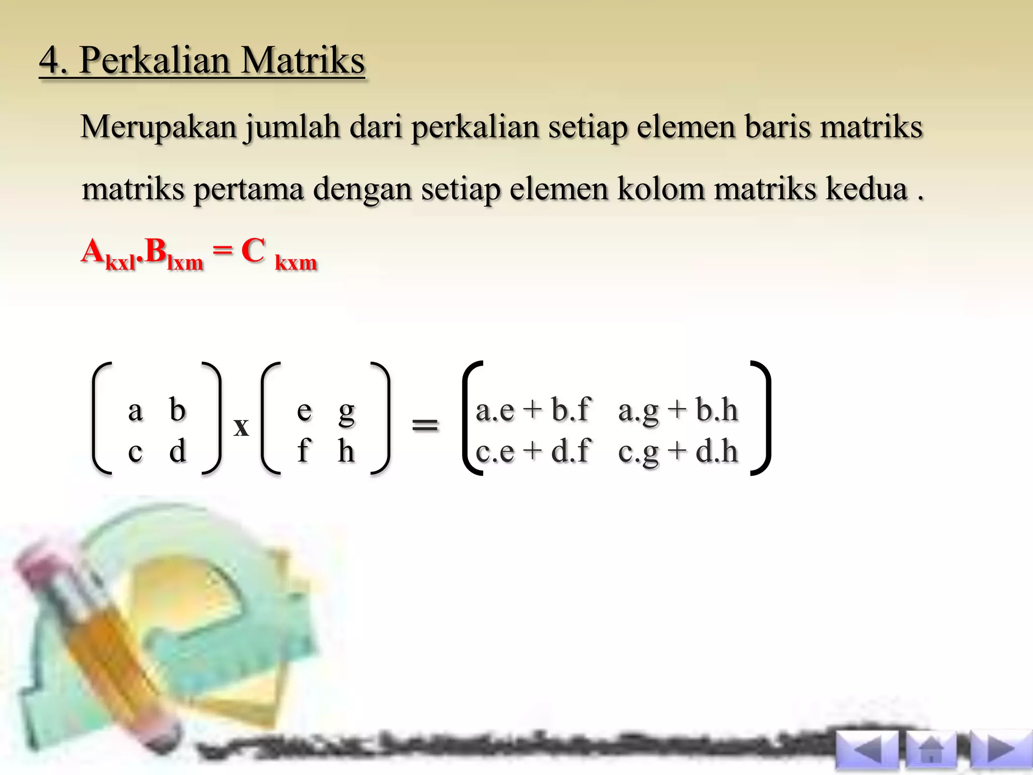 4. Perkalian Matriks
  Merupakan jumlah dari perkalian setiap elemen baris matriks
  matriks pertama dengan setiap elemen kolom matriks kedua .
  Akxl.Blxm = C kxm



     a b         e g         a.e + b.f a.g + b.h
     c d
            x
                 f h
                         =   c.e + d.f c.g + d.h
 