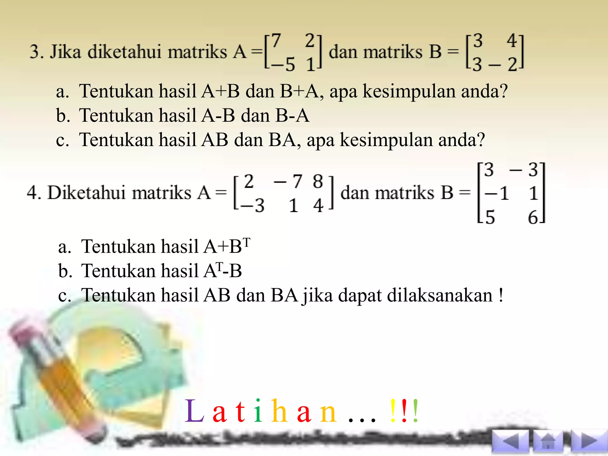 a. Tentukan hasil A+B dan B+A, apa kesimpulan anda?
b. Tentukan hasil A-B dan B-A
c. Tentukan hasil AB dan BA, apa kesimpulan anda?




a. Tentukan hasil A+BT
b. Tentukan hasil AT-B
c. Tentukan hasil AB dan BA jika dapat dilaksanakan !




              L a t i h a n … !!!
 
